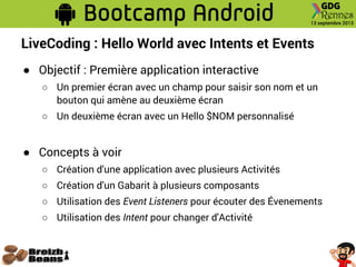 LiveCoding : Hello World avec Intents et Events
● Objectif : Première application interactive
○ Un premier écran avec un champ pour saisir son nom et un
bouton qui amène au deuxième écran
○ Un deuxième écran avec un Hello $NOM personnalisé
● Concepts à voir
○ Création d'une application avec plusieurs Activités
○ Création d'un Gabarit à plusieurs composants
○ Utilisation des Event Listeners pour écouter des Évenements
○ Utilisation des Intent pour changer d'Activité
 