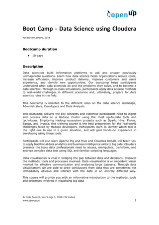 Av João Paulo II, lote 5, loja 3, 1950-152 Lisboa
www.openup.pt 1
Boot Camp - Data Science using Cloudera
Revisto em Janeiro, 2018
Bootcamp duration
● 10 days
Description
Data scientists build information platforms to ask and answer previously
unimaginable questions. Learn how data science helps organizations reduce costs,
increase efficiency, improve product delivery, improve customers and users
experience, and identify new opportunities. Our bootcamp helps participants
understand what data scientists do and the problems they solve, and to become a
data scientist. Through in-class simulations, participants apply data science methods
to real-world challenges in different scenarios and, ultimately, prepare for data
scientist roles in the field.
This bootcamp is oriented to the different roles on the data science landscape,
Administrators, Developers and Data Analysts.
This bootcamp delivers the key concepts and expertise participants need to ingest
and process data on a Hadoop cluster using the most up-to-date tools and
techniques. Employing Hadoop ecosystem projects such as Spark, Hive, Flume,
Sqoop, and Impala, this training course is the best preparation for the real-world
challenges faced by Hadoop developers. Participants learn to identify which tool is
the right one to use in a given situation, and will gain hands-on experience in
developing using those tools.
Participants will also learn Apache Pig and Hive and Cloudera Impala will teach you
to apply traditional data analytics and business intelligence skills to big data. Cloudera
presents the tools data professionals need to access, manipulate, transform, and
analyze complex data sets using SQL and familiar scripting languages.
Data visualisation is vital in bridging the gap between data and decisions. Discover
the methods, tools and processes involved. Data visualisation is an important visual
method for effective communication and analysing large datasets. Through data
visualisations we are able to draw conclusions from data that are sometimes not
immediately obvious and interact with the data in an entirely different way.
This course will provide you with an informative introduction to the methods, tools
and processes involved in visualising big data
 