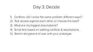 Day 3: Decide
1) Conﬂicts: did I solve the same problem diﬀerent ways?
2) Test several against each other, or choose the best?
3) What are my biggest assumptions?
4) Script test based on settling conﬂicts & assumptions.
5) Sketch storyboard of user with your prototype.
 