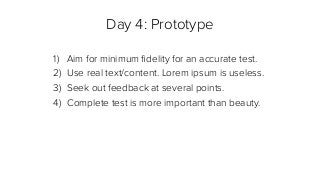Day 4: Prototype
1) Aim for minimum ﬁdelity for an accurate test.
2) Use real text/content. Lorem ipsum is useless.
3) Seek out feedback at several points.
4) Complete test is more important than beauty.
 