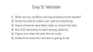Day 5: Validate
1) What are my conﬂicts and assumptions to be tested?
2) Script my test to make sure I get to everything.
3) Have someone else take notes or record the test.
4) Run 5-6 interviews to start seeing patterns.
5) Figure out what did and did not work.
6) Determine what the next test is going to be.
 
