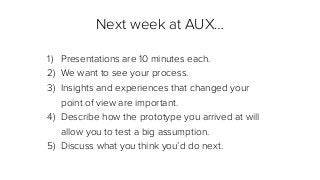 Next week at AUX…
1) Presentations are 10 minutes each.
2) We want to see your process.
3) Insights and experiences that changed your
point of view are important.
4) Describe how the prototype you arrived at will
allow you to test a big assumption.
5) Discuss what you think you’d do next.
 