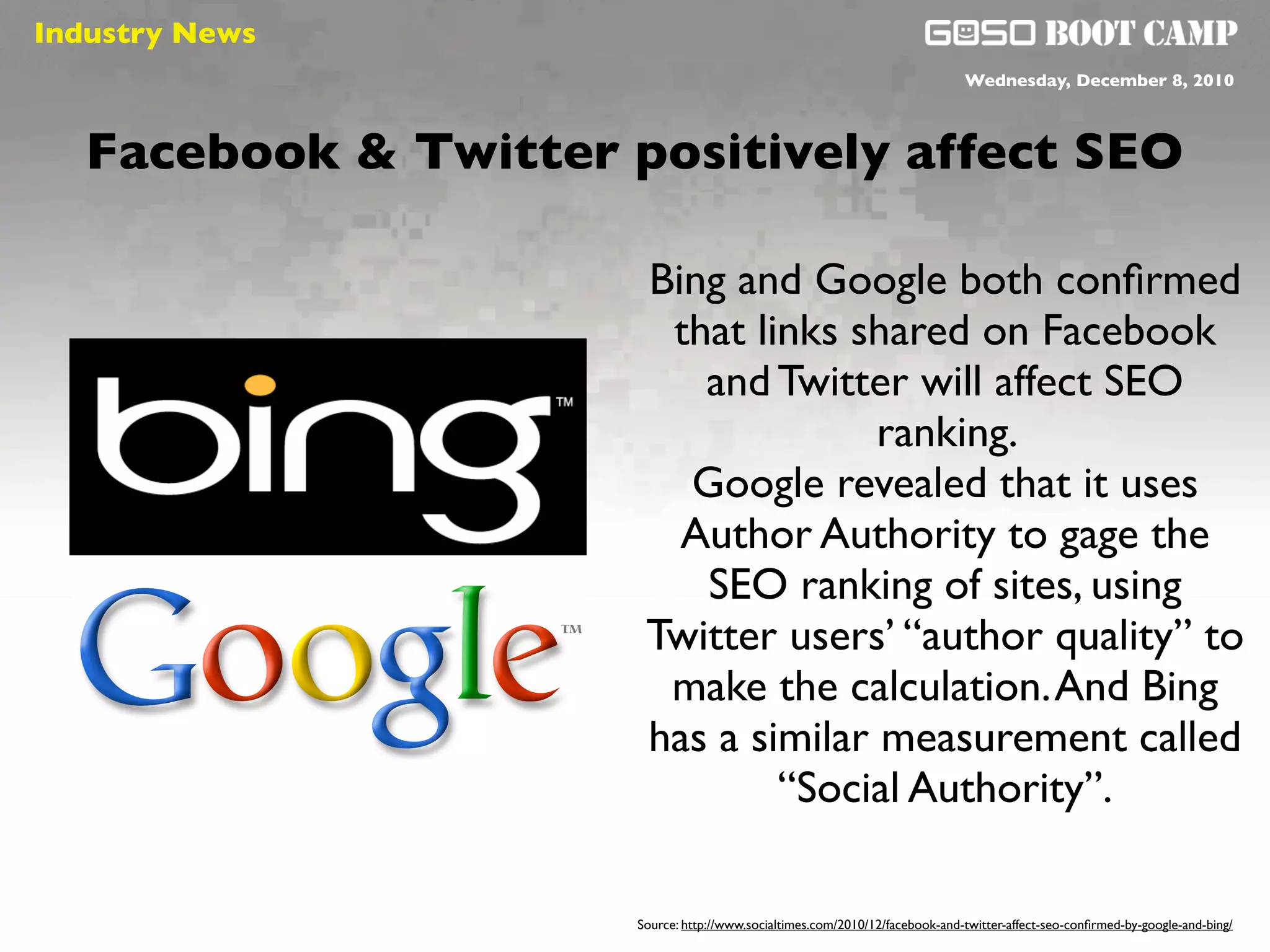 Industry News
 Social will be like air                                                           Wednesday, December 8, 2010



   Facebook & Twitter positively affect SEO

                            Bing and Google both conﬁrmed
                             that links shared on Facebook
                               and Twitter will affect SEO
                                          ranking.
                              Google revealed that it uses
                              Author Authority to gage the
                               SEO ranking of sites, using
                            Twitter users’ “author quality” to
                             make the calculation. And Bing
                            has a similar measurement called
                                    “Social Authority”.

                           Source: http://www.socialtimes.com/2010/12/facebook-and-twitter-affect-seo-conﬁrmed-by-google-and-bing/
 