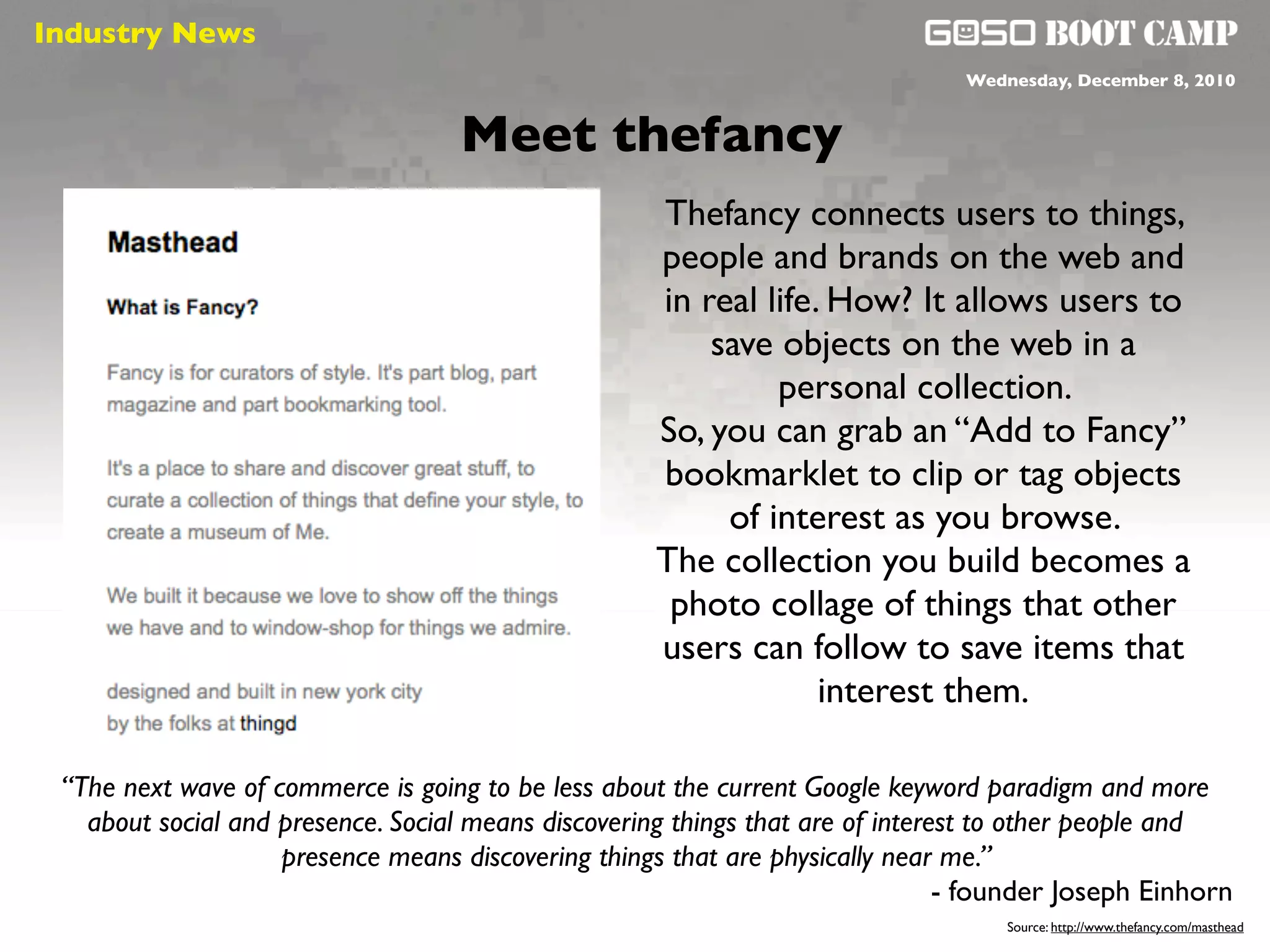 Industry News
 Social will be like air                                                        Wednesday, December 8, 2010


                                    Meet thefancy
                                                     Thefancy connects users to things,
                                                     people and brands on the web and
                                                     in real life. How? It allows users to
                                                         save objects on the web in a
                                                              personal collection.
                                                     So, you can grab an “Add to Fancy”
                                                     bookmarklet to clip or tag objects
                                                          of interest as you browse.
                                                     The collection you build becomes a
                                                      photo collage of things that other
                                                     users can follow to save items that
                                                                  interest them.

 “The next wave of commerce is going to be less about the current Google keyword paradigm and more
   about social and presence. Social means discovering things that are of interest to other people and
                    presence means discovering things that are physically near me.”
                                                                                - founder Joseph Einhorn
                                                                                    Source: http://www.thefancy.com/masthead
 