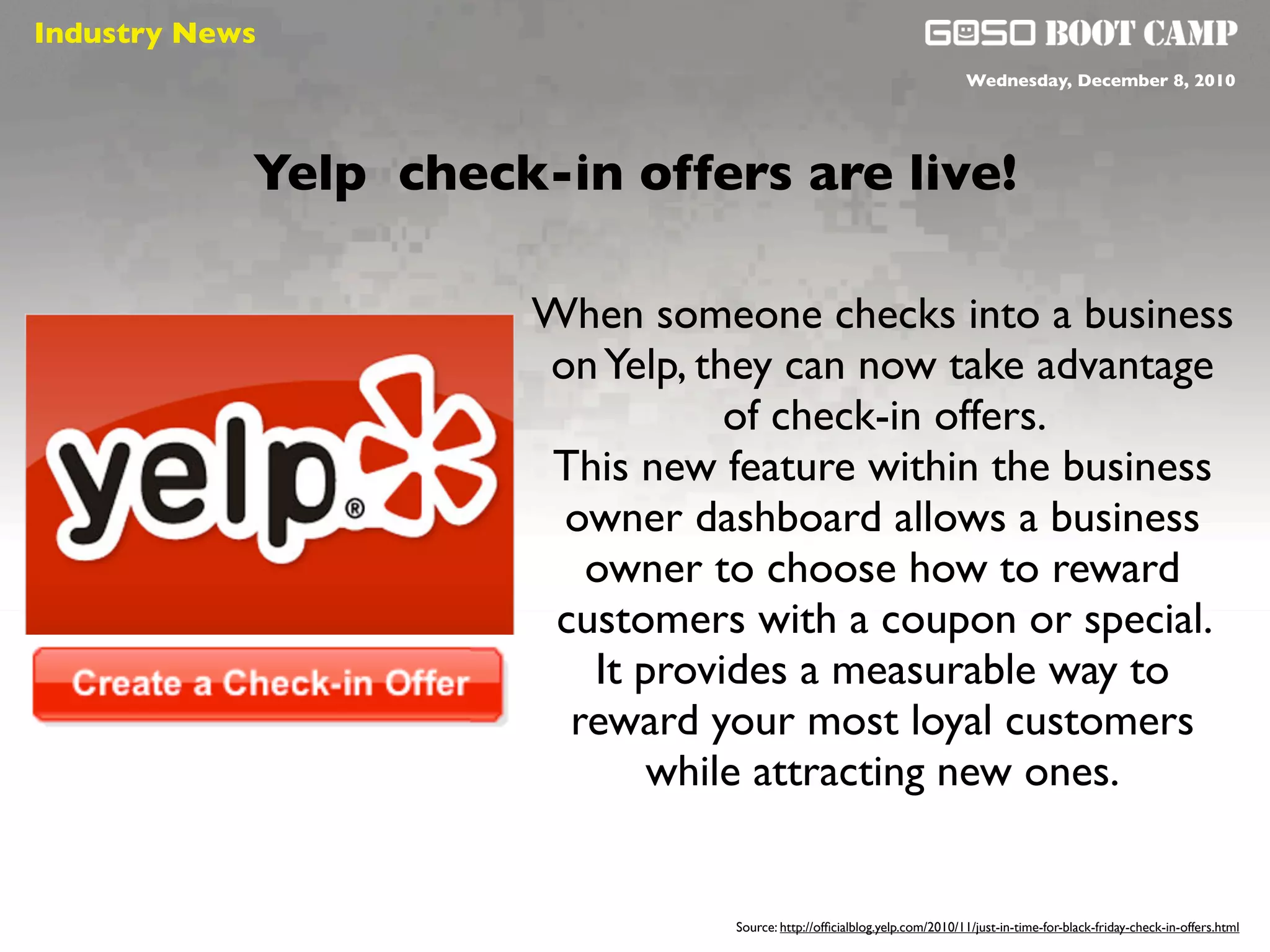 Industry News
 Social will be like air                                                       Wednesday, December 8, 2010




            Yelp check-in offers are live!

                           When someone checks into a business
                           on Yelp, they can now take advantage
                                      of check-in offers.
                           This new feature within the business
                            owner dashboard allows a business
                              owner to choose how to reward
                            customers with a coupon or special.
                              It provides a measurable way to
                             reward your most loyal customers
                                  while attracting new ones.


                                     Source: http://ofﬁcialblog.yelp.com/2010/11/just-in-time-for-black-friday-check-in-offers.html
 