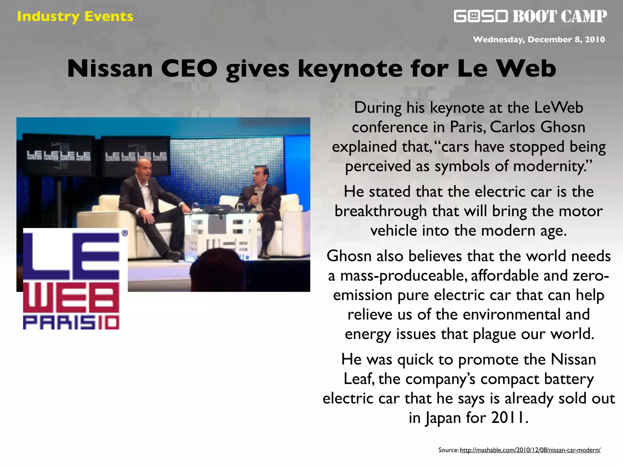 Industry Events
                                                       Wednesday, December 8, 2010




                      t
      Nissan CEO gives keynote for Le Web
                               During his keynote at the LeWeb
                               conference in Paris, Carlos Ghosn
                            explained that, “cars have stopped being
                              perceived as symbols of modernity.”
                             He stated that the electric car is the
                            breakthrough that will bring the motor
                                  vehicle into the modern age.
                          Ghosn also believes that the world needs
                           a mass-produceable, affordable and zero-
                            emission pure electric car that can help
                              relieve us of the environmental and
                              energy issues that plague our world.
                             He was quick to promote the Nissan
                             Leaf, the company’s compact battery
                          electric car that he says is already sold out
                                        in Japan for 2011.
                                           Source: http://mashable.com/2010/12/08/nissan-car-modern/
 