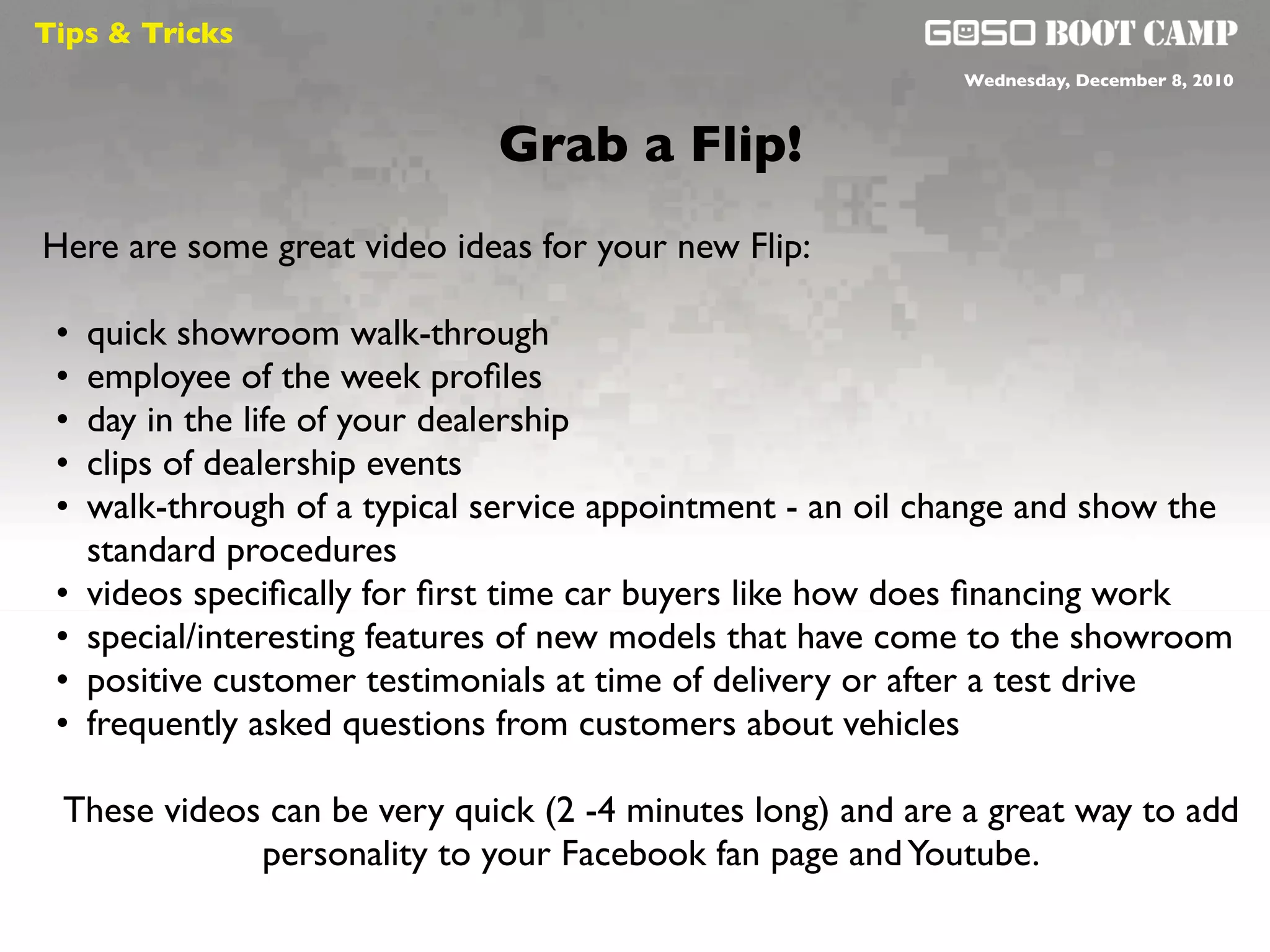 Tips & Tricks
                                                             Wednesday, December 8, 2010



                               Grab a Flip!
Here are some great video ideas for your new Flip:

 •   quick showroom walk-through
 •   employee of the week proﬁles
 •   day in the life of your dealership
 •   clips of dealership events
 •   walk-through of a typical service appointment - an oil change and show the
     standard procedures
 •   videos speciﬁcally for ﬁrst time car buyers like how does ﬁnancing work
 •   special/interesting features of new models that have come to the showroom
 •   positive customer testimonials at time of delivery or after a test drive
 •   frequently asked questions from customers about vehicles

 These videos can be very quick (2 -4 minutes long) and are a great way to add
             personality to your Facebook fan page and Youtube.
 