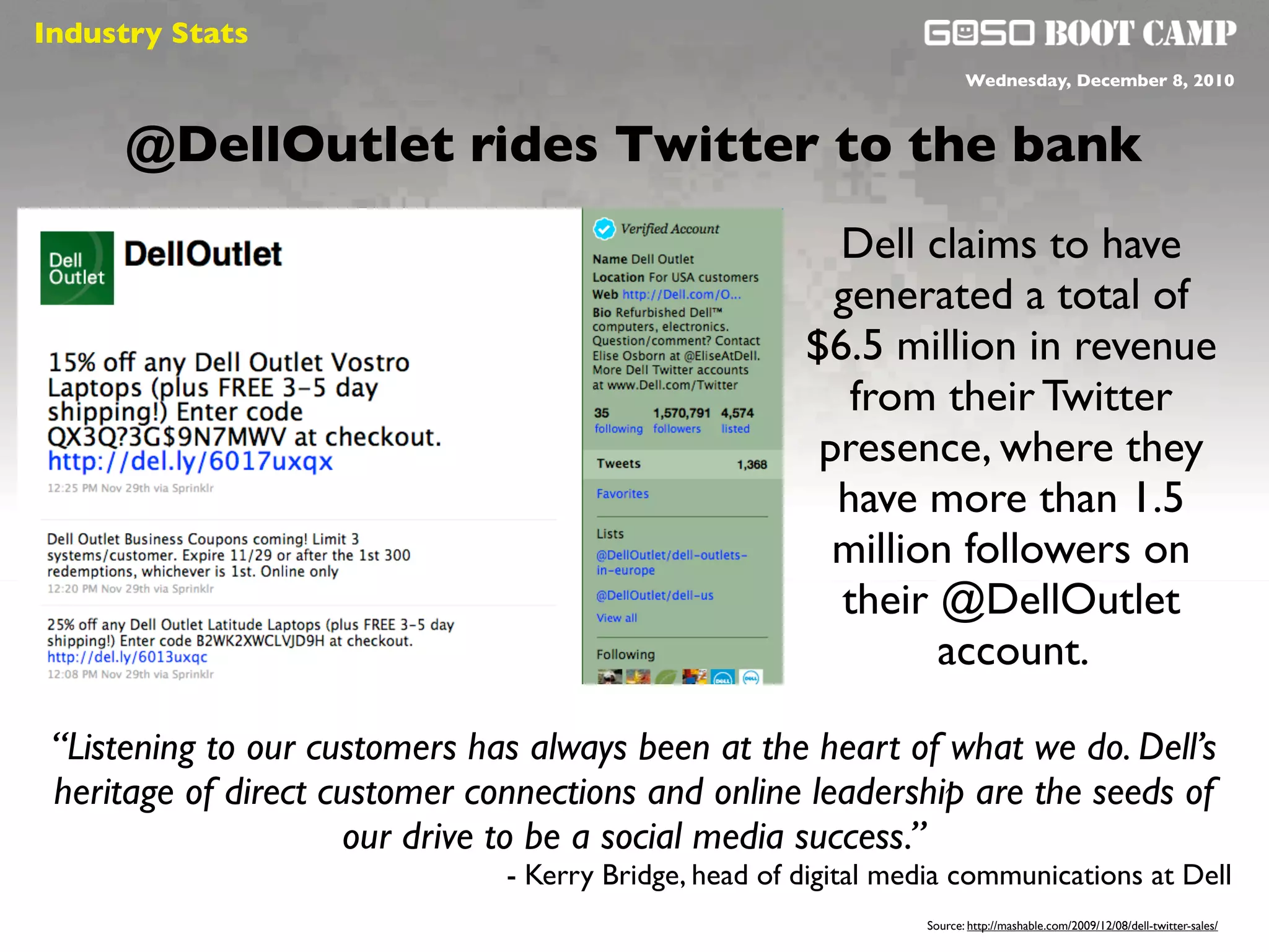 Industry Stats
  Social will be like air                                               Wednesday, December 8, 2010



     @DellOutlet rides Twitter to the bank
                                                         Dell claims to have
                                                         generated a total of
                                                       $6.5 million in revenue
                                                          from their Twitter
                                                        presence, where they
                                                         have more than 1.5
                                                         million followers on
                                                         their @DellOutlet
                                                               account.

 “Listening to our customers has always been at the heart of what we do. Dell’s
 heritage of direct customer connections and online leadership are the seeds of
                      our drive to be a social media success.”
                               - Kerry Bridge, head of digital media communications at Dell
                                                                 Source: http://mashable.com/2009/12/08/dell-twitter-sales/
 