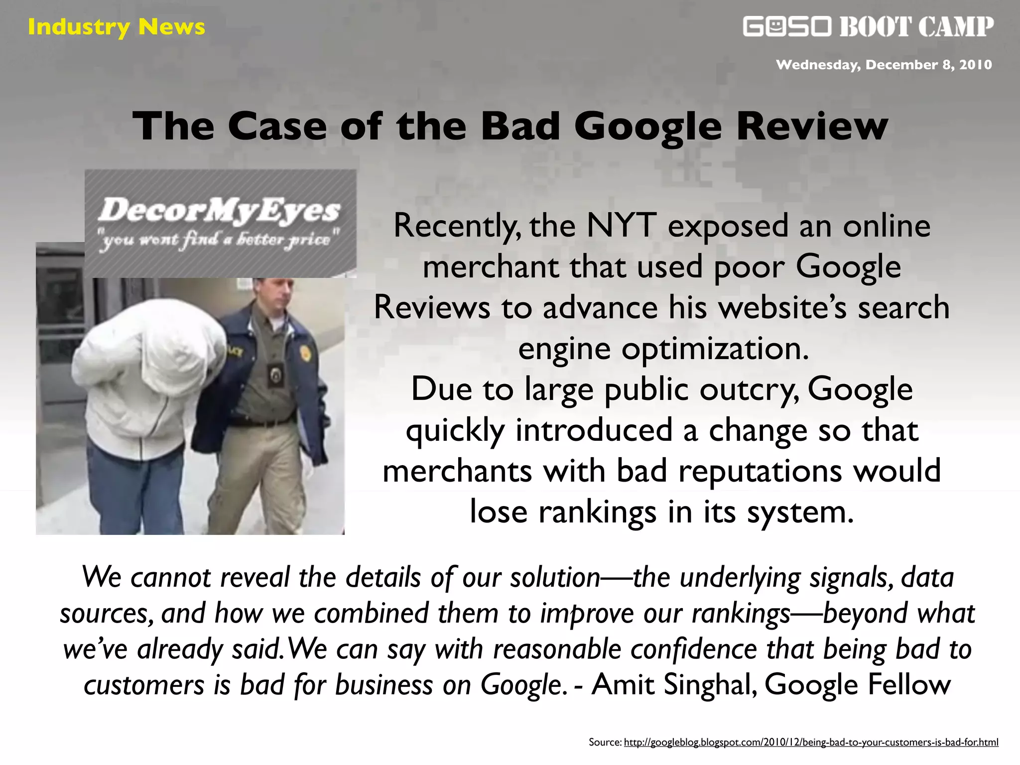 Industry News
 Social will be like air                                                              Wednesday, December 8, 2010




       The Case of the Bad Google Review

                            Recently, the NYT exposed an online
                              merchant that used poor Google
                           Reviews to advance his website’s search
                                     engine optimization.
                             Due to large public outcry, Google
                             quickly introduced a change so that
                           merchants with bad reputations would
                                 lose rankings in its system.
    We cannot reveal the details of our solution—the underlying signals, data
  sources, and how we combined them to improve our rankings—beyond what
  we’ve already said.We can say with reasonable conﬁdence that being bad to
    customers is bad for business on Google. - Amit Singhal, Google Fellow
                                             Source: http://googleblog.blogspot.com/2010/12/being-bad-to-your-customers-is-bad-for.html
 