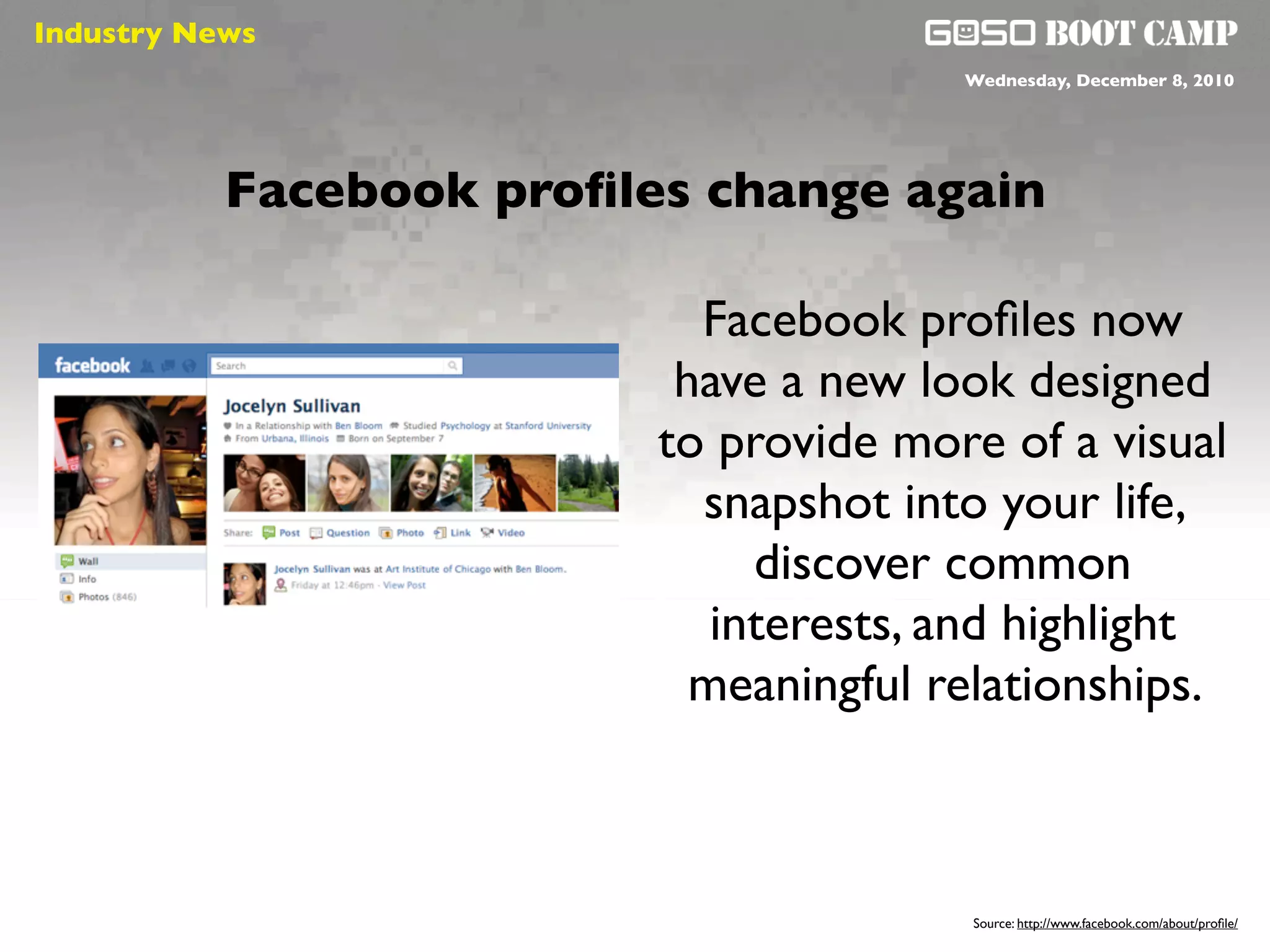 Industry News
 Social will be like air                 Wednesday, December 8, 2010




           Facebook proﬁles change again

                             Facebook proﬁles now
                            have a new look designed
                           to provide more of a visual
                             snapshot into your life,
                                discover common
                              interests, and highlight
                             meaningful relationships.



                                         Source: http://www.facebook.com/about/proﬁle/
 
