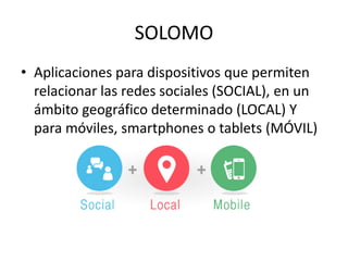 SOLOMO
• Aplicaciones para dispositivos que permiten
relacionar las redes sociales (SOCIAL), en un
ámbito geográfico determinado (LOCAL) Y
para móviles, smartphones o tablets (MÓVIL)
 
