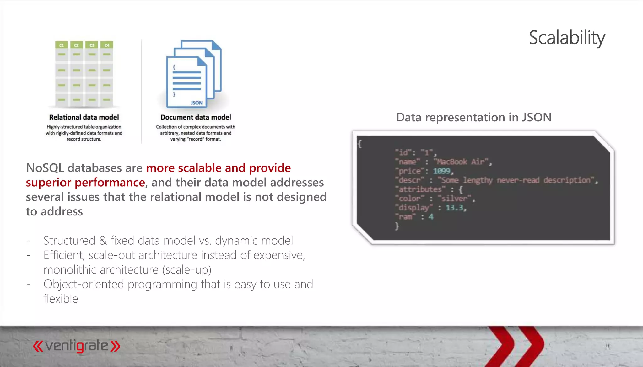 Scalability
NoSQL databases are more scalable and provide
superior performance, and their data model addresses
several issues that the relational model is not designed
to address
- Structured & fixed data model vs. dynamic model
- Efficient, scale-out architecture instead of expensive,
monolithic architecture (scale-up)
- Object-oriented programming that is easy to use and
flexible
Data representation in JSON
 