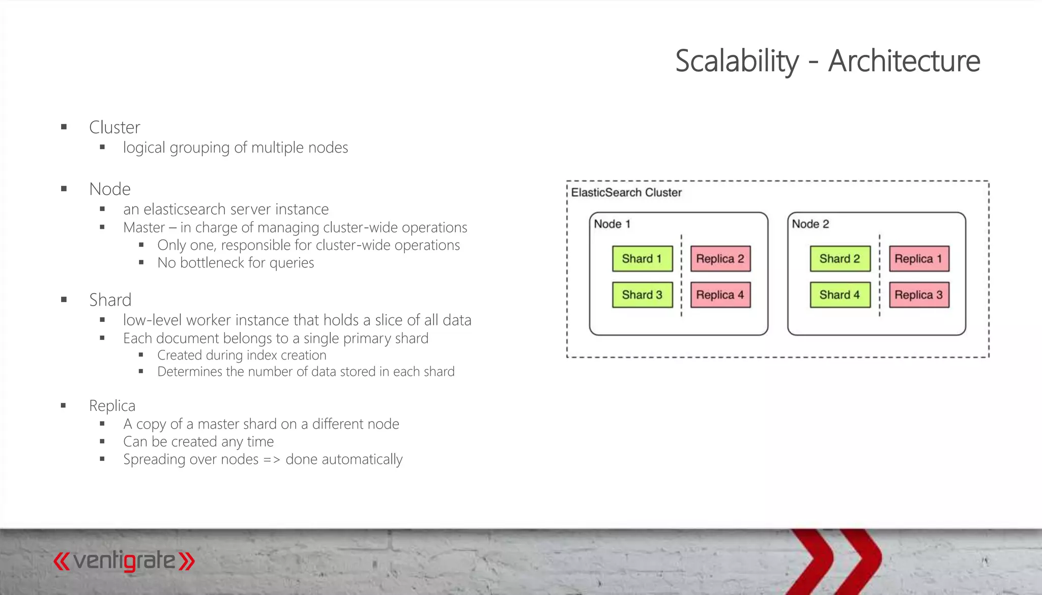 Scalability - Architecture
 Cluster
 logical grouping of multiple nodes
 Node
 an elasticsearch server instance
 Master – in charge of managing cluster-wide operations
 Only one, responsible for cluster-wide operations
 No bottleneck for queries
 Shard
 low-level worker instance that holds a slice of all data
 Each document belongs to a single primary shard
 Created during index creation
 Determines the number of data stored in each shard
 Replica
 A copy of a master shard on a different node
 Can be created any time
 Spreading over nodes => done automatically
 