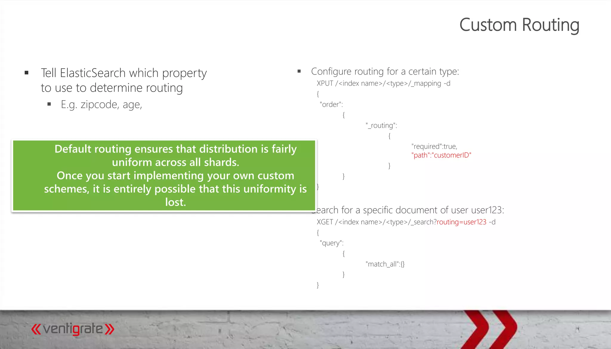 Custom Routing
 Configure routing for a certain type:
XPUT /<index name>/<type>/_mapping -d
{
"order":
{
"_routing":
{
"required":true,
"path":"customerID"
}
}
}
 Search for a specific document of user user123:
XGET /<index name>/<type>/_search?routing=user123 -d
{
"query":
{
"match_all":{}
}
}
 Tell ElasticSearch which property
to use to determine routing
 E.g. zipcode, age,
Default routing ensures that distribution is fairly
uniform across all shards.
Once you start implementing your own custom
schemes, it is entirely possible that this uniformity is
lost.
 