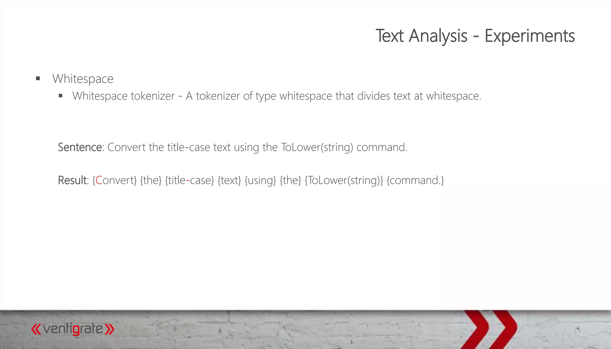 Text Analysis - Experiments
 Whitespace
 Whitespace tokenizer - A tokenizer of type whitespace that divides text at whitespace.
Sentence: Convert the title-case text using the ToLower(string) command.
Result: {Convert} {the} {title-case} {text} {using} {the} {ToLower(string)} {command.}
 
