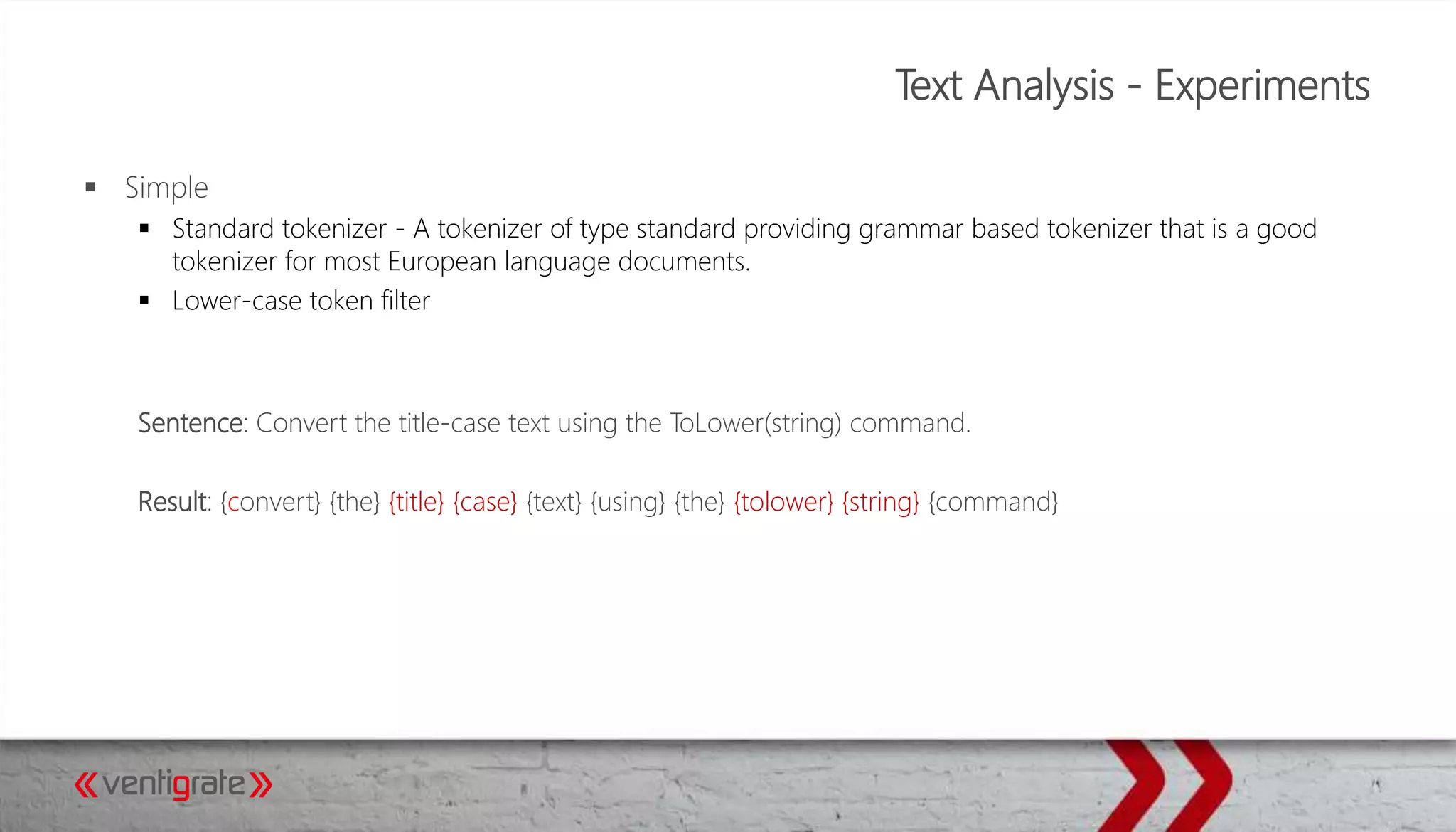 Text Analysis - Experiments
 Simple
 Standard tokenizer - A tokenizer of type standard providing grammar based tokenizer that is a good
tokenizer for most European language documents.
 Lower-case token filter
Sentence: Convert the title-case text using the ToLower(string) command.
Result: {convert} {the} {title} {case} {text} {using} {the} {tolower} {string} {command}
 