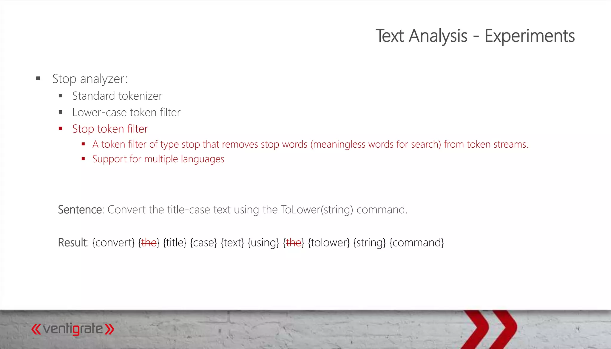 Text Analysis - Experiments
 Stop analyzer:
 Standard tokenizer
 Lower-case token filter
 Stop token filter
 A token filter of type stop that removes stop words (meaningless words for search) from token streams.
 Support for multiple languages
Sentence: Convert the title-case text using the ToLower(string) command.
Result: {convert} {the} {title} {case} {text} {using} {the} {tolower} {string} {command}
 
