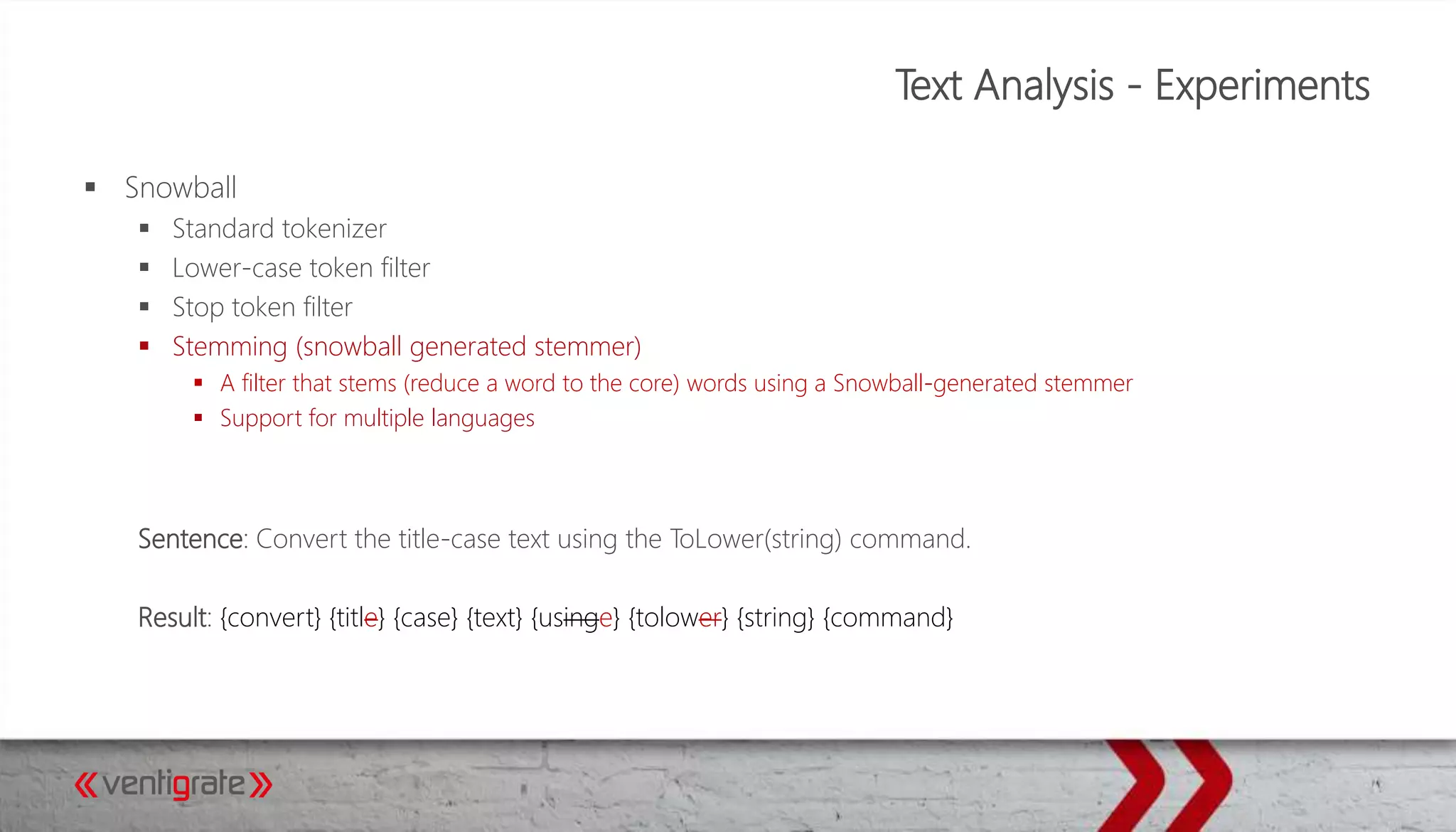 Text Analysis - Experiments
 Snowball
 Standard tokenizer
 Lower-case token filter
 Stop token filter
 Stemming (snowball generated stemmer)
 A filter that stems (reduce a word to the core) words using a Snowball-generated stemmer
 Support for multiple languages
Sentence: Convert the title-case text using the ToLower(string) command.
Result: {convert} {title} {case} {text} {usinge} {tolower} {string} {command}
 