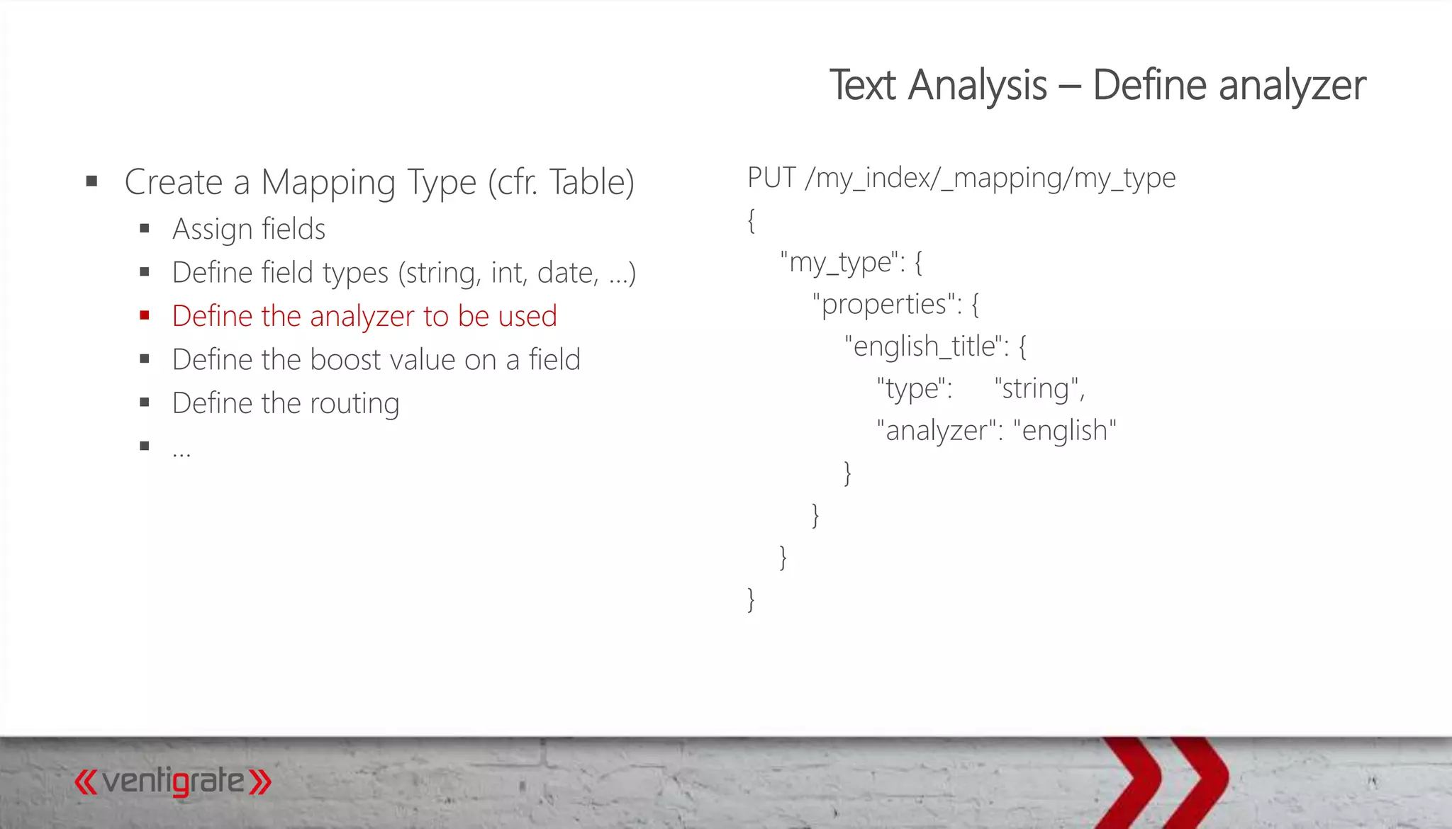 Text Analysis – Define analyzer
 Create a Mapping Type (cfr. Table)
 Assign fields
 Define field types (string, int, date, …)
 Define the analyzer to be used
 Define the boost value on a field
 Define the routing
 …
PUT /my_index/_mapping/my_type
{
"my_type": {
"properties": {
"english_title": {
"type": "string",
"analyzer": "english"
}
}
}
}
 