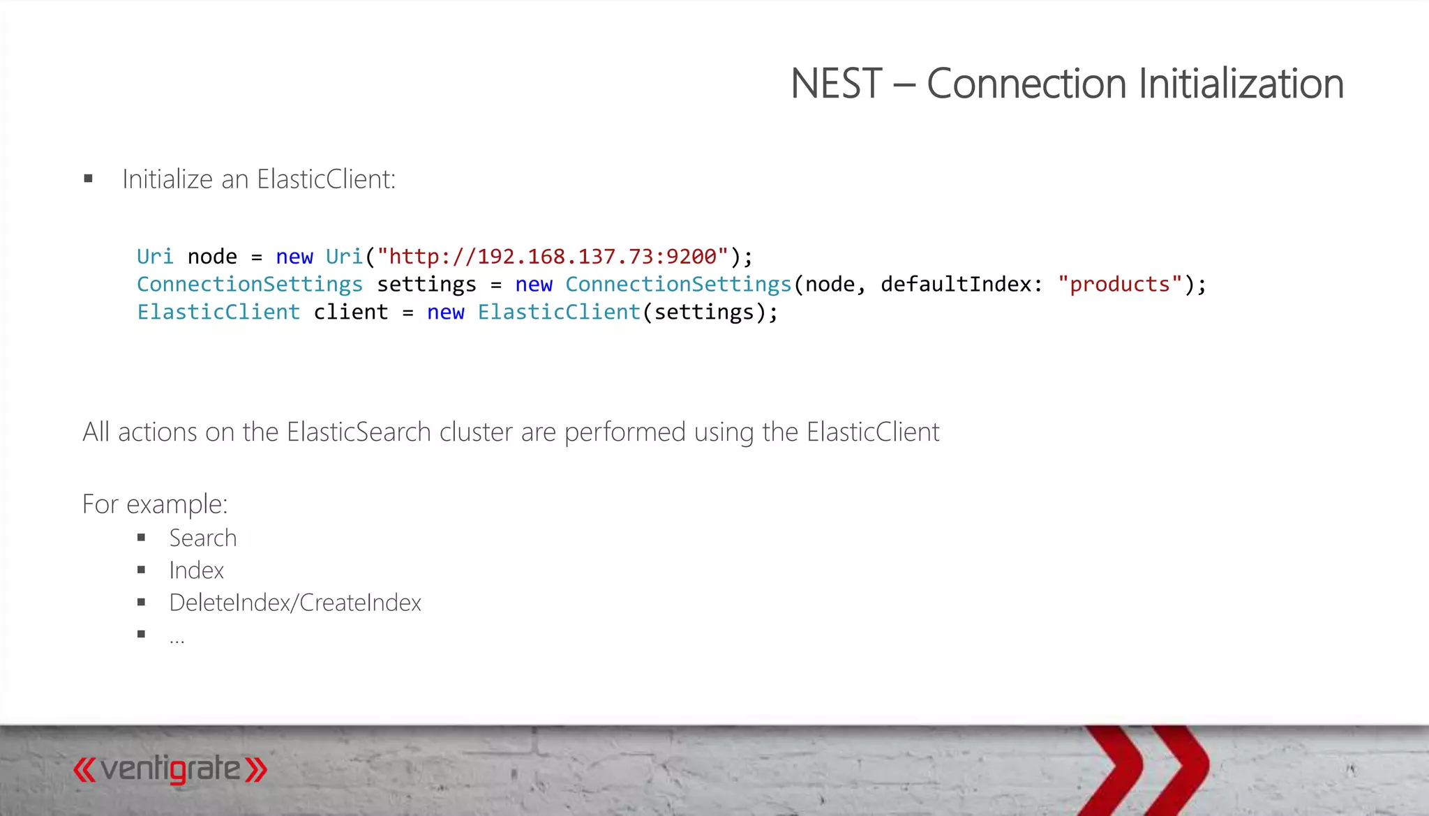 NEST – Connection Initialization
 Initialize an ElasticClient:
All actions on the ElasticSearch cluster are performed using the ElasticClient
For example:
 Search
 Index
 DeleteIndex/CreateIndex
 …
Uri node = new Uri("http://192.168.137.73:9200");
ConnectionSettings settings = new ConnectionSettings(node, defaultIndex: "products");
ElasticClient client = new ElasticClient(settings);
 