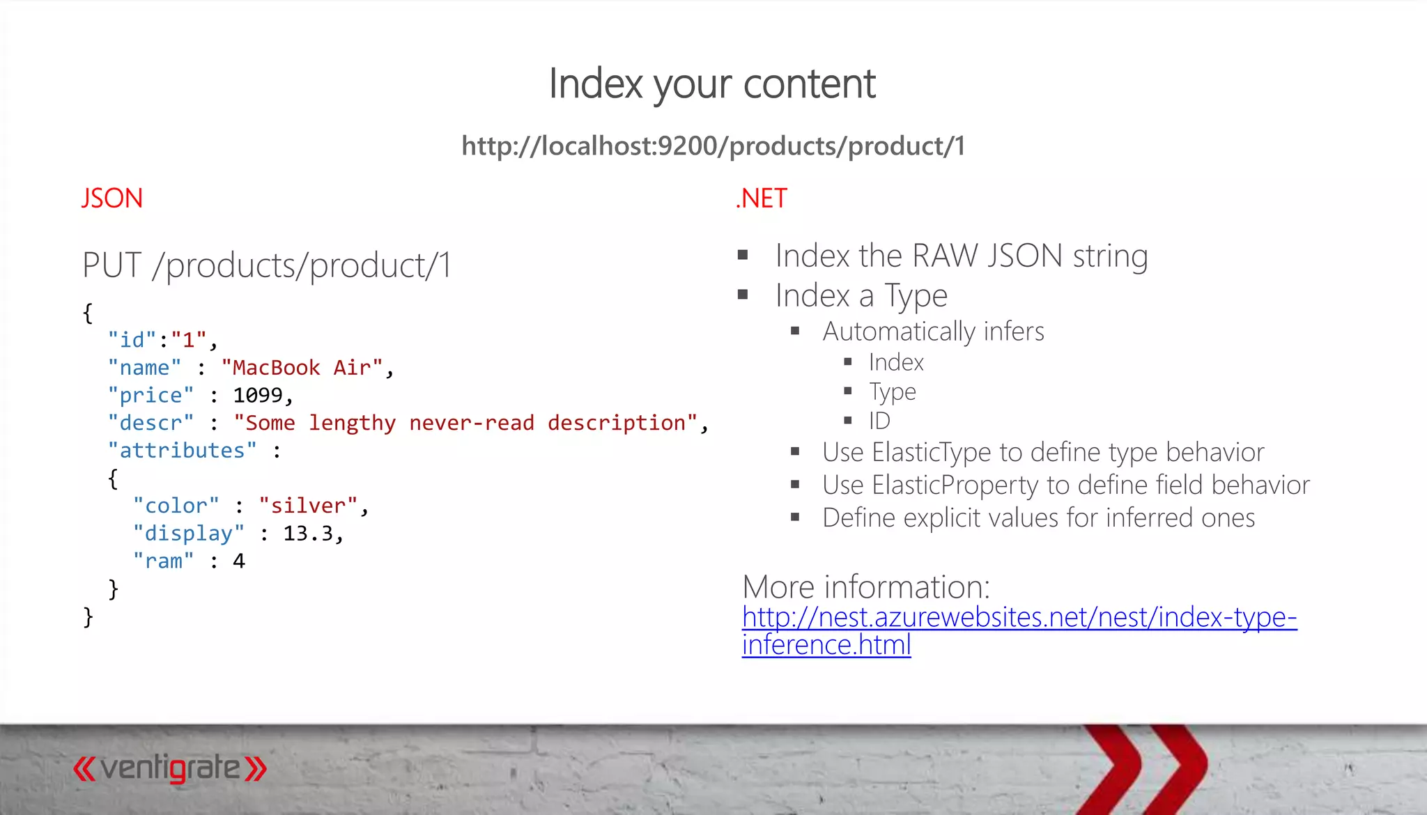 Index your content
JSON .NET
PUT /products/product/1  Index the RAW JSON string
 Index a Type
 Automatically infers
 Index
 Type
 ID
 Use ElasticType to define type behavior
 Use ElasticProperty to define field behavior
 Define explicit values for inferred ones
More information:
http://nest.azurewebsites.net/nest/index-type-
inference.html
http://localhost:9200/products/product/1
{
"id":"1",
"name" : "MacBook Air",
"price" : 1099,
"descr" : "Some lengthy never-read description",
"attributes" :
{
"color" : "silver",
"display" : 13.3,
"ram" : 4
}
}
 