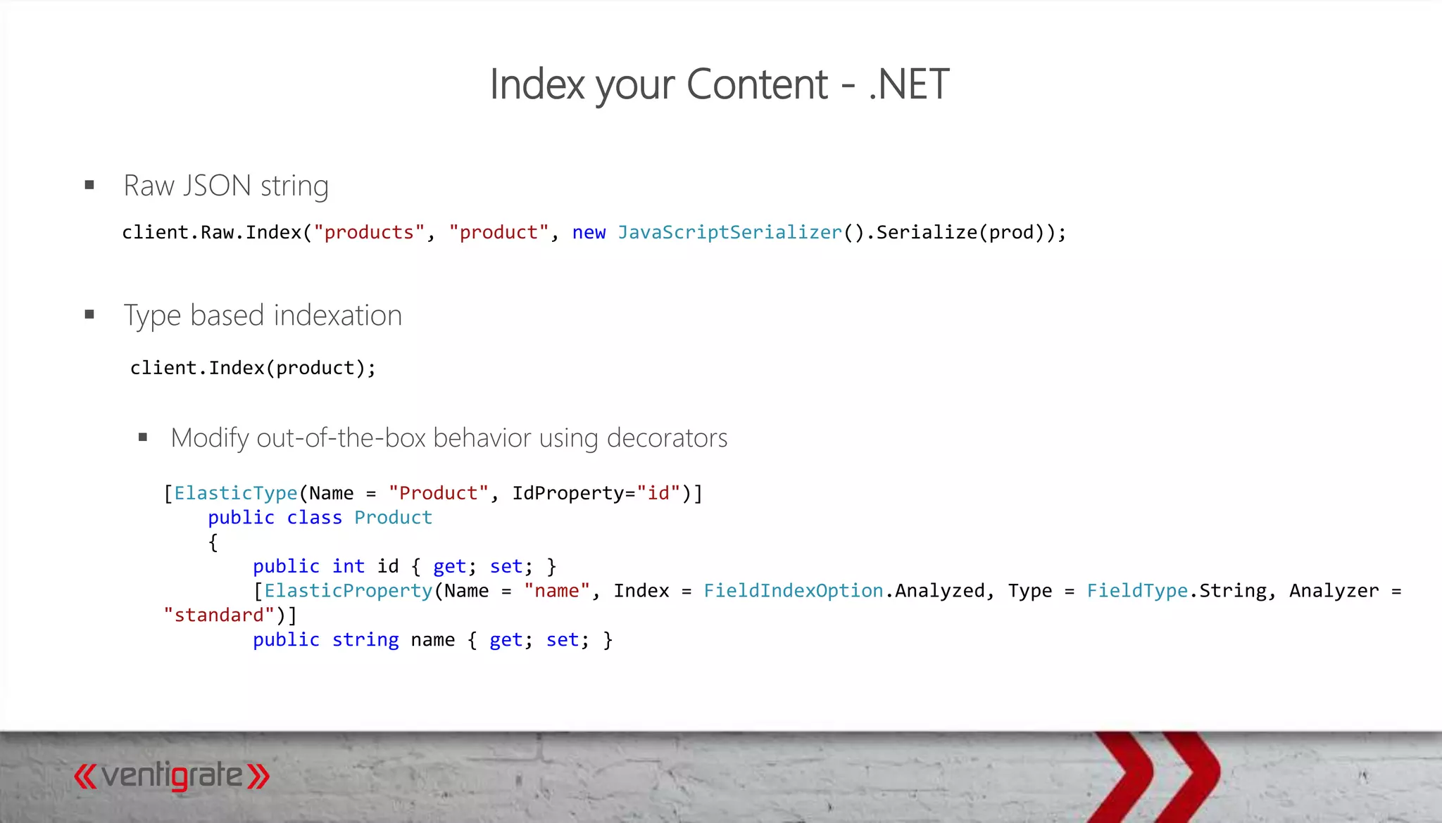 Index your Content - .NET
 Raw JSON string
 Type based indexation
 Modify out-of-the-box behavior using decorators
client.Raw.Index("products", "product", new JavaScriptSerializer().Serialize(prod));
client.Index(product);
[ElasticType(Name = "Product", IdProperty="id")]
public class Product
{
public int id { get; set; }
[ElasticProperty(Name = "name", Index = FieldIndexOption.Analyzed, Type = FieldType.String, Analyzer =
"standard")]
public string name { get; set; }
 