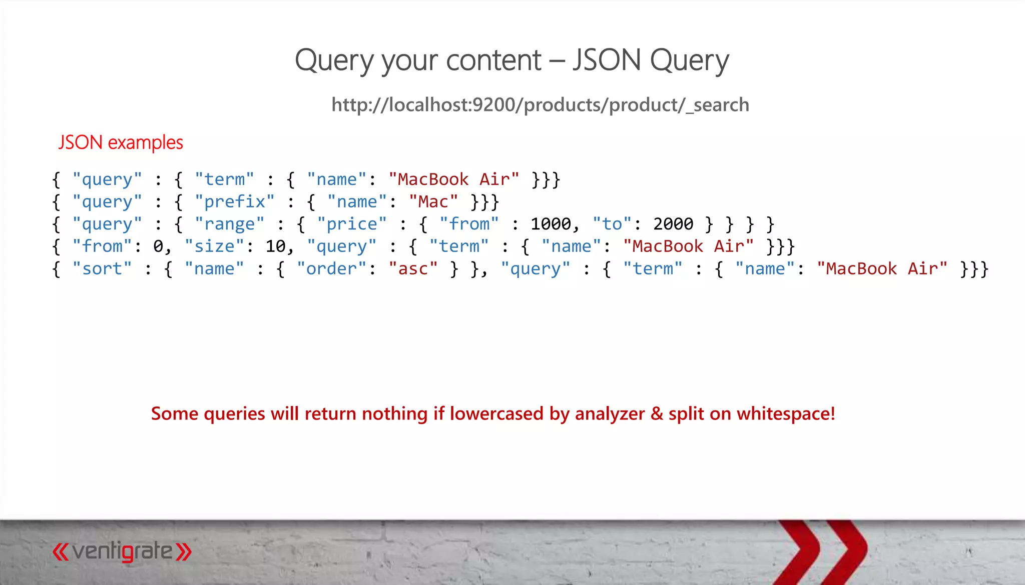 Query your content – JSON Query
JSON examples
http://localhost:9200/products/product/_search
Some queries will return nothing if lowercased by analyzer & split on whitespace!
{ "query" : { "term" : { "name": "MacBook Air" }}}
{ "query" : { "prefix" : { "name": "Mac" }}}
{ "query" : { "range" : { "price" : { "from" : 1000, "to": 2000 } } } }
{ "from": 0, "size": 10, "query" : { "term" : { "name": "MacBook Air" }}}
{ "sort" : { "name" : { "order": "asc" } }, "query" : { "term" : { "name": "MacBook Air" }}}
 