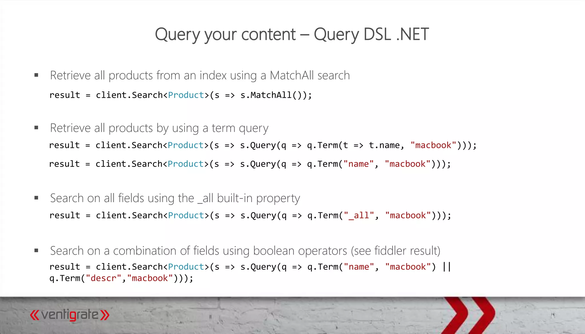 Query your content – Query DSL .NET
 Retrieve all products from an index using a MatchAll search
 Retrieve all products by using a term query
 Search on all fields using the _all built-in property
 Search on a combination of fields using boolean operators (see fiddler result)
result = client.Search<Product>(s => s.MatchAll());
result = client.Search<Product>(s => s.Query(q => q.Term(t => t.name, "macbook")));
result = client.Search<Product>(s => s.Query(q => q.Term("name", "macbook")));
result = client.Search<Product>(s => s.Query(q => q.Term("_all", "macbook")));
result = client.Search<Product>(s => s.Query(q => q.Term("name", "macbook") ||
q.Term("descr","macbook")));
 