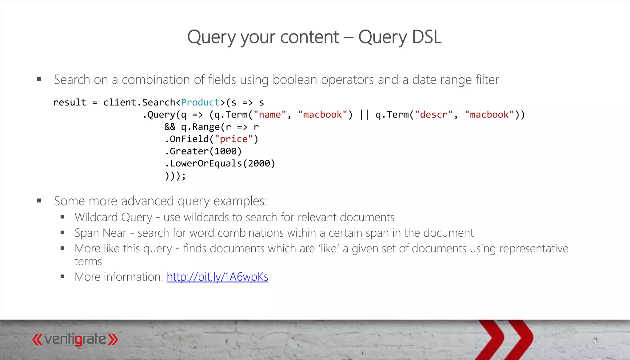 Query your content – Query DSL
 Search on a combination of fields using boolean operators and a date range filter
 Some more advanced query examples:
 Wildcard Query - use wildcards to search for relevant documents
 Span Near - search for word combinations within a certain span in the document
 More like this query - finds documents which are ‘like’ a given set of documents using representative
terms
 More information: http://bit.ly/1A6wpKs
result = client.Search<Product>(s => s
.Query(q => (q.Term("name", "macbook") || q.Term("descr", "macbook"))
&& q.Range(r => r
.OnField("price")
.Greater(1000)
.LowerOrEquals(2000)
)));
 
