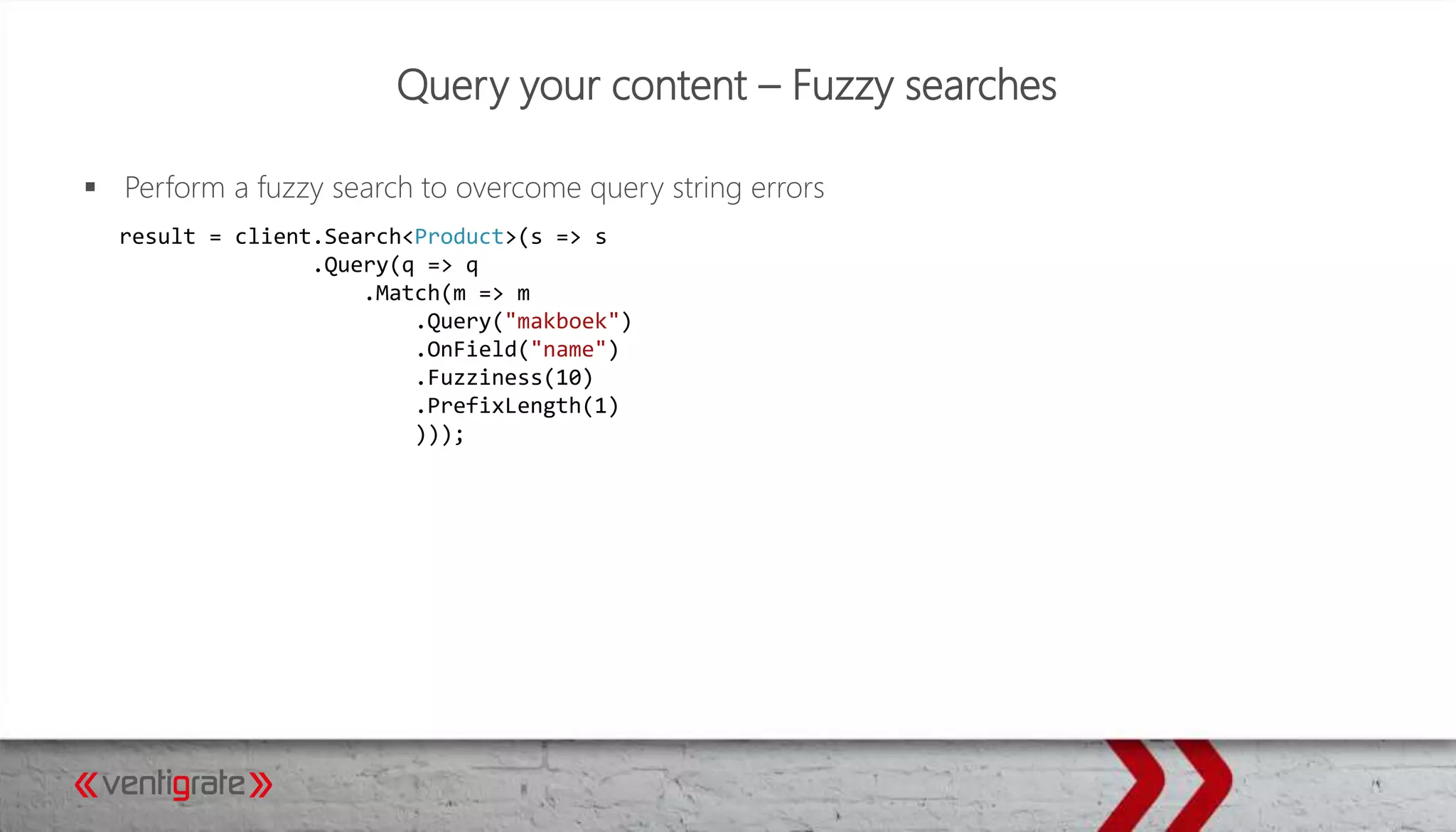 Query your content – Fuzzy searches
 Perform a fuzzy search to overcome query string errors
result = client.Search<Product>(s => s
.Query(q => q
.Match(m => m
.Query("makboek")
.OnField("name")
.Fuzziness(10)
.PrefixLength(1)
)));
 