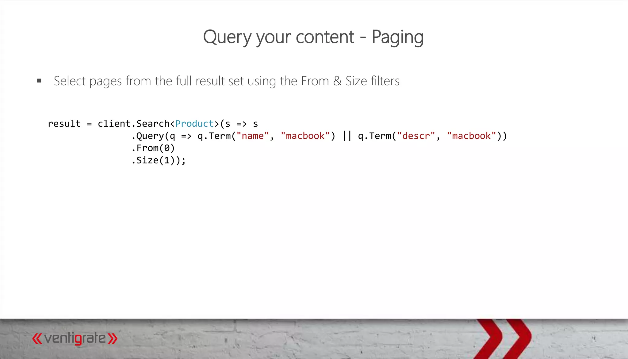 Query your content - Paging
 Select pages from the full result set using the From & Size filters
result = client.Search<Product>(s => s
.Query(q => q.Term("name", "macbook") || q.Term("descr", "macbook"))
.From(0)
.Size(1));
 