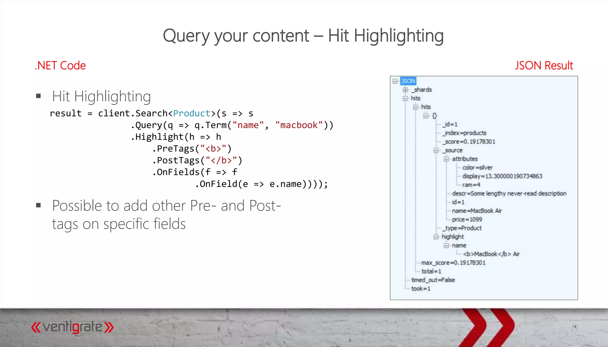 Query your content – Hit Highlighting
.NET Code JSON Result
 Hit Highlighting
 Possible to add other Pre- and Post-
tags on specific fields
result = client.Search<Product>(s => s
.Query(q => q.Term("name", "macbook"))
.Highlight(h => h
.PreTags("<b>")
.PostTags("</b>")
.OnFields(f => f
.OnField(e => e.name))));
 