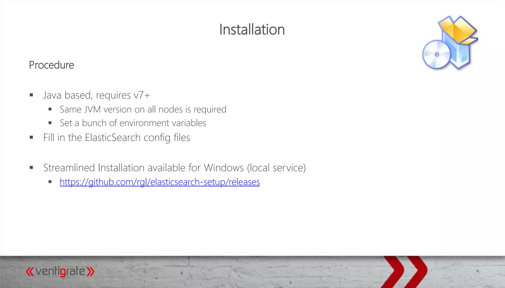 Installation
Procedure
 Java based, requires v7+
 Same JVM version on all nodes is required
 Set a bunch of environment variables
 Fill in the ElasticSearch config files
 Streamlined Installation available for Windows (local service)
 https://github.com/rgl/elasticsearch-setup/releases
 