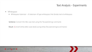 Text Analysis - Experiments
 Whitespace
 Whitespace tokenizer - A tokenizer of type whitespace that divides text at whitespace.
Sentence: Convert the title-case text using the ToLower(string) command.
Result: {Convert} {the} {title-case} {text} {using} {the} {ToLower(string)} {command.}
 