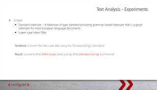 Text Analysis - Experiments
 Simple
 Standard tokenizer - A tokenizer of type standard providing grammar based tokenizer that is a good
tokenizer for most European language documents.
 Lower-case token filter
Sentence: Convert the title-case text using the ToLower(string) command.
Result: {convert} {the} {title} {case} {text} {using} {the} {tolower} {string} {command}
 