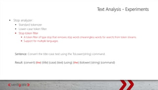 Text Analysis - Experiments
 Stop analyzer:
 Standard tokenizer
 Lower-case token filter
 Stop token filter
 A token filter of type stop that removes stop words (meaningless words for search) from token streams.
 Support for multiple languages
Sentence: Convert the title-case text using the ToLower(string) command.
Result: {convert} {the} {title} {case} {text} {using} {the} {tolower} {string} {command}
 