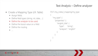 Text Analysis – Define analyzer
 Create a Mapping Type (cfr. Table)
 Assign fields
 Define field types (string, int, date, …)
 Define the analyzer to be used
 Define the boost value on a field
 Define the routing
 …
PUT /my_index/_mapping/my_type
{
"my_type": {
"properties": {
"english_title": {
"type": "string",
"analyzer": "english"
}
}
}
}
 