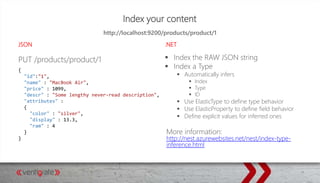 Index your content
JSON .NET
PUT /products/product/1  Index the RAW JSON string
 Index a Type
 Automatically infers
 Index
 Type
 ID
 Use ElasticType to define type behavior
 Use ElasticProperty to define field behavior
 Define explicit values for inferred ones
More information:
http://nest.azurewebsites.net/nest/index-type-
inference.html
http://localhost:9200/products/product/1
{
"id":"1",
"name" : "MacBook Air",
"price" : 1099,
"descr" : "Some lengthy never-read description",
"attributes" :
{
"color" : "silver",
"display" : 13.3,
"ram" : 4
}
}
 