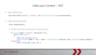 Index your Content - .NET
 Raw JSON string
 Type based indexation
 Modify out-of-the-box behavior using decorators
client.Raw.Index("products", "product", new JavaScriptSerializer().Serialize(prod));
client.Index(product);
[ElasticType(Name = "Product", IdProperty="id")]
public class Product
{
public int id { get; set; }
[ElasticProperty(Name = "name", Index = FieldIndexOption.Analyzed, Type = FieldType.String, Analyzer =
"standard")]
public string name { get; set; }
 