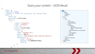 Query your content – JSON Result
{
"took": 1,
"timed_out": false,
"_shards": { "total": 5, "successful": 5, "failed": 0 },
"hits": {
"total": 2,
"max_score": 0.076713204,
"hits": [
{
"_index": "products",
"_type": "Product",
"_id": "1",
"_score": 0.076713204,
"_source": {
"id": 1,
"name": "MacBook Air",
"price": 1099.0,
"descr": "Some lengthy never-read description",
"attributes": {
"color": "silver",
"display": 13.300000190734863,
"ram": 4
}
}
},
 