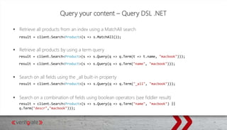 Query your content – Query DSL .NET
 Retrieve all products from an index using a MatchAll search
 Retrieve all products by using a term query
 Search on all fields using the _all built-in property
 Search on a combination of fields using boolean operators (see fiddler result)
result = client.Search<Product>(s => s.MatchAll());
result = client.Search<Product>(s => s.Query(q => q.Term(t => t.name, "macbook")));
result = client.Search<Product>(s => s.Query(q => q.Term("name", "macbook")));
result = client.Search<Product>(s => s.Query(q => q.Term("_all", "macbook")));
result = client.Search<Product>(s => s.Query(q => q.Term("name", "macbook") ||
q.Term("descr","macbook")));
 