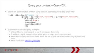 Query your content – Query DSL
 Search on a combination of fields using boolean operators and a date range filter
 Some more advanced query examples:
 Wildcard Query - use wildcards to search for relevant documents
 Span Near - search for word combinations within a certain span in the document
 More like this query - finds documents which are ‘like’ a given set of documents using representative
terms
 More information: http://bit.ly/1A6wpKs
result = client.Search<Product>(s => s
.Query(q => (q.Term("name", "macbook") || q.Term("descr", "macbook"))
&& q.Range(r => r
.OnField("price")
.Greater(1000)
.LowerOrEquals(2000)
)));
 