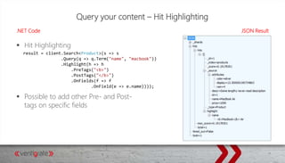 Query your content – Hit Highlighting
.NET Code JSON Result
 Hit Highlighting
 Possible to add other Pre- and Post-
tags on specific fields
result = client.Search<Product>(s => s
.Query(q => q.Term("name", "macbook"))
.Highlight(h => h
.PreTags("<b>")
.PostTags("</b>")
.OnFields(f => f
.OnField(e => e.name))));
 