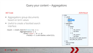 Query your content – Aggregations
.NET Code JSON Result
 Aggregations group documents
based on term values
 Useful to create a facetted search
interface
result = client.Search<Product>(s => s
.Aggregations(a => a
.Terms("color", st => st
.Field(o => o.attributes.color))));
 