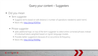 Query your content – Suggesters
 Did you mean
 Term suggester
 Suggests terms based on edit distance (=number of operations needed to switch term)
 More info: http://bit.ly/1FDFPwr
 Phrase suggester
 adds additional logic on top of the term suggester to select entire corrected phrases instead
of individual tokens weighted based on ngram-language models.
 Provides better suggestions because of co-occurrence & frequency
 More info: http://bit.ly/1FbfAKg
 
