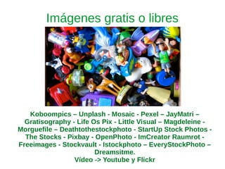 Imágenes gratis o libres
Koboompics – Unplash - Mosaic - Pexel – JayMatri –
Gratisography - Life Os Pix - Little Visual – Magdeleine -
Morguefile – Deathtothestockphoto - StartUp Stock Photos -
The Stocks - Pixbay - OpenPhoto - ImCreator Raumrot -
Freeimages - Stockvault - Istockphoto – EveryStockPhoto –
Dreamsitme.
Vídeo -> Youtube y Flickr
 