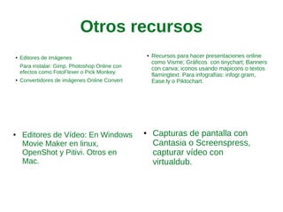 Otros recursos
● Editores de imágenes
Para instalar: Gimp, Photoshop
Online con efectos como
FotoFlexer o Pick Monkey.
● Convertidores de imágenes Online
Convert
● Recursos para hacer
presentaciones online como
Visme; Gráficos con tinychart;
Banners con canva; iconos
usando mapicons o textos
flamingtext. Para infografías:
infogr.gram, Ease.ly o
Piktochart.
● Capturas de pantalla con
Cantasia o Screenspress,
capturar vídeo con virtualdub.
● Editores de Vídeo: En Windows
Movie Maker en linux,
OpenShot y Pitivi. Otros en
Mac.
 