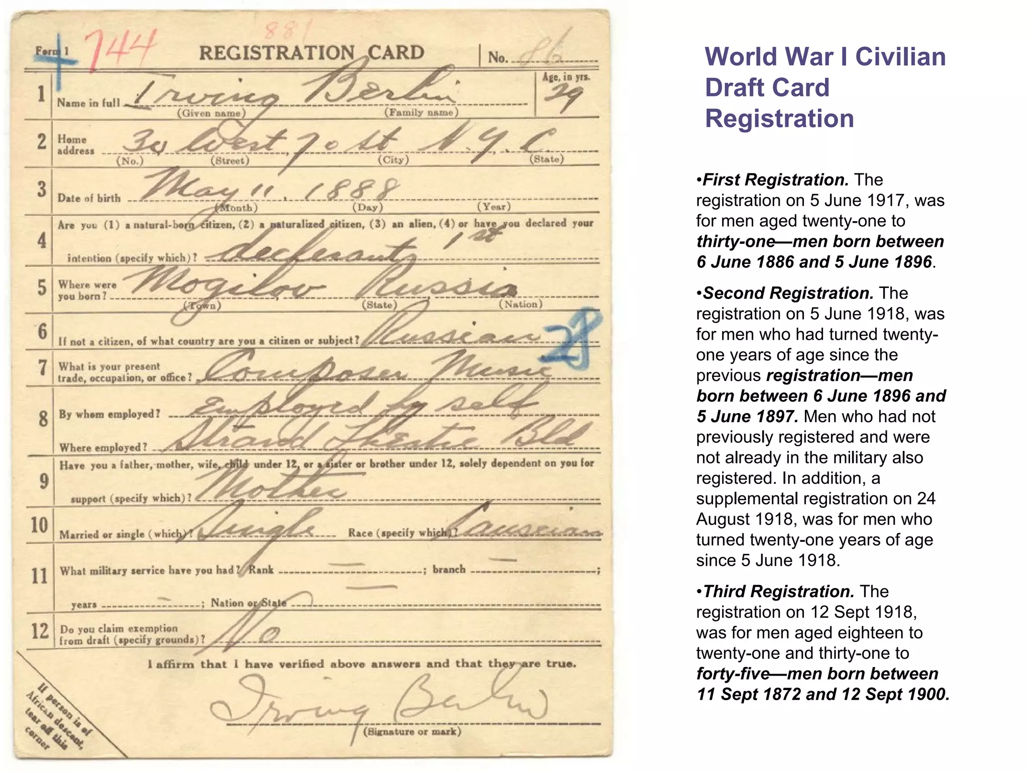 World War I Civilian Draft Card Registration • First Registration.  The registration on 5 June 1917, was for men aged twenty-one to  thirty-one—men born between 6 June 1886 and 5 June 1896 . • Second Registration.  The registration on 5 June 1918, was for men who had turned twenty-one years of age since the previous  registration—men born between 6 June 1896 and 5 June 1897.  Men who had not previously registered and were not already in the military also registered. In addition, a supplemental registration on 24 August 1918, was for men who turned twenty-one years of age since 5 June 1918. • Third Registration.  The registration on 12 Sept 1918, was for men aged eighteen to twenty-one and thirty-one to  forty-five—men born between 11 Sept 1872 and 12 Sept 1900.   
