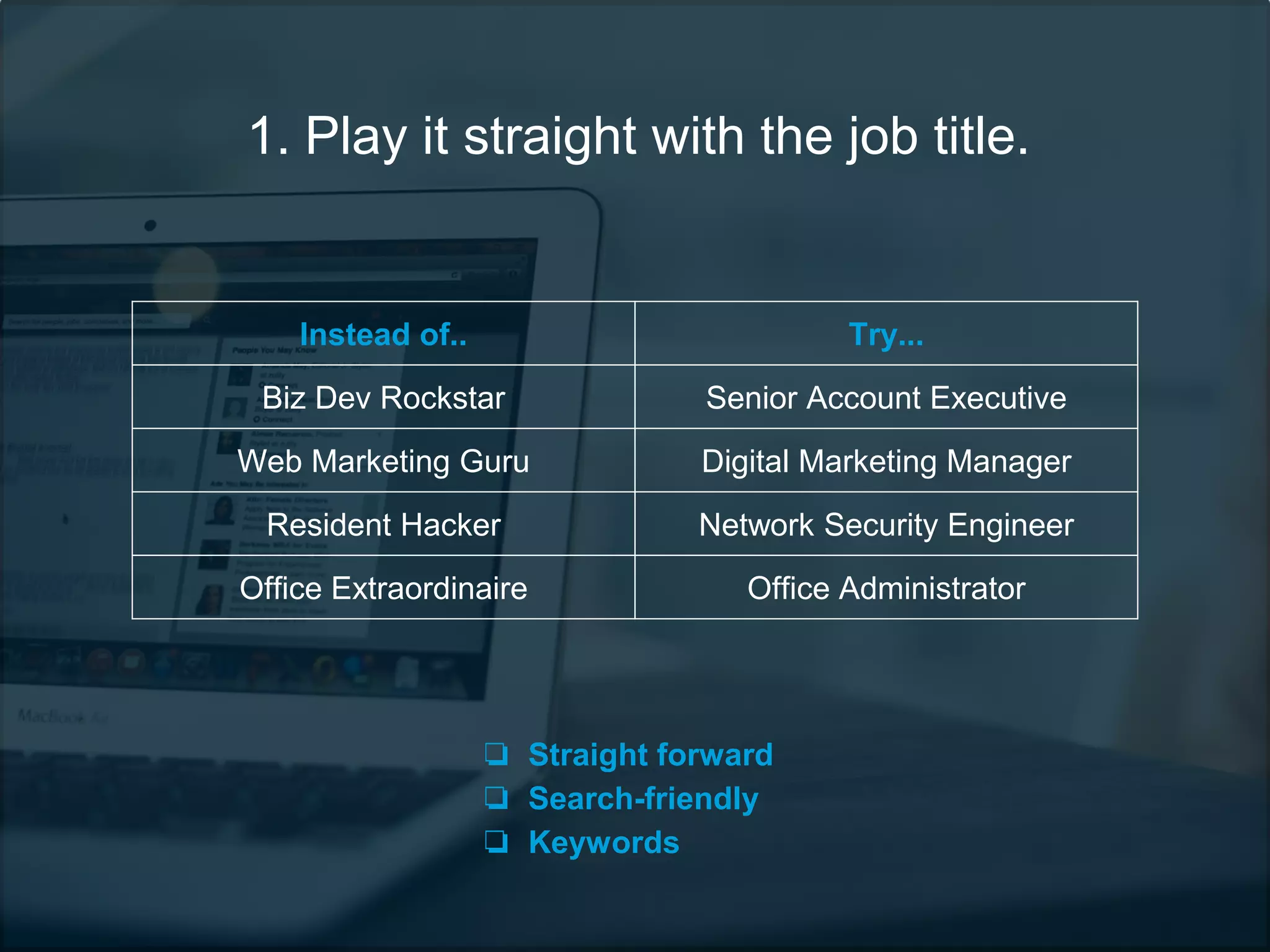 1. Play it straight with the job title.
Instead of.. Try...
Biz Dev Rockstar Senior Account Executive
Web Marketing Guru Digital Marketing Manager
Resident Hacker Network Security Engineer
Office Extraordinaire Office Administrator
❏ Straight forward
❏ Search-friendly
❏ Keywords
 