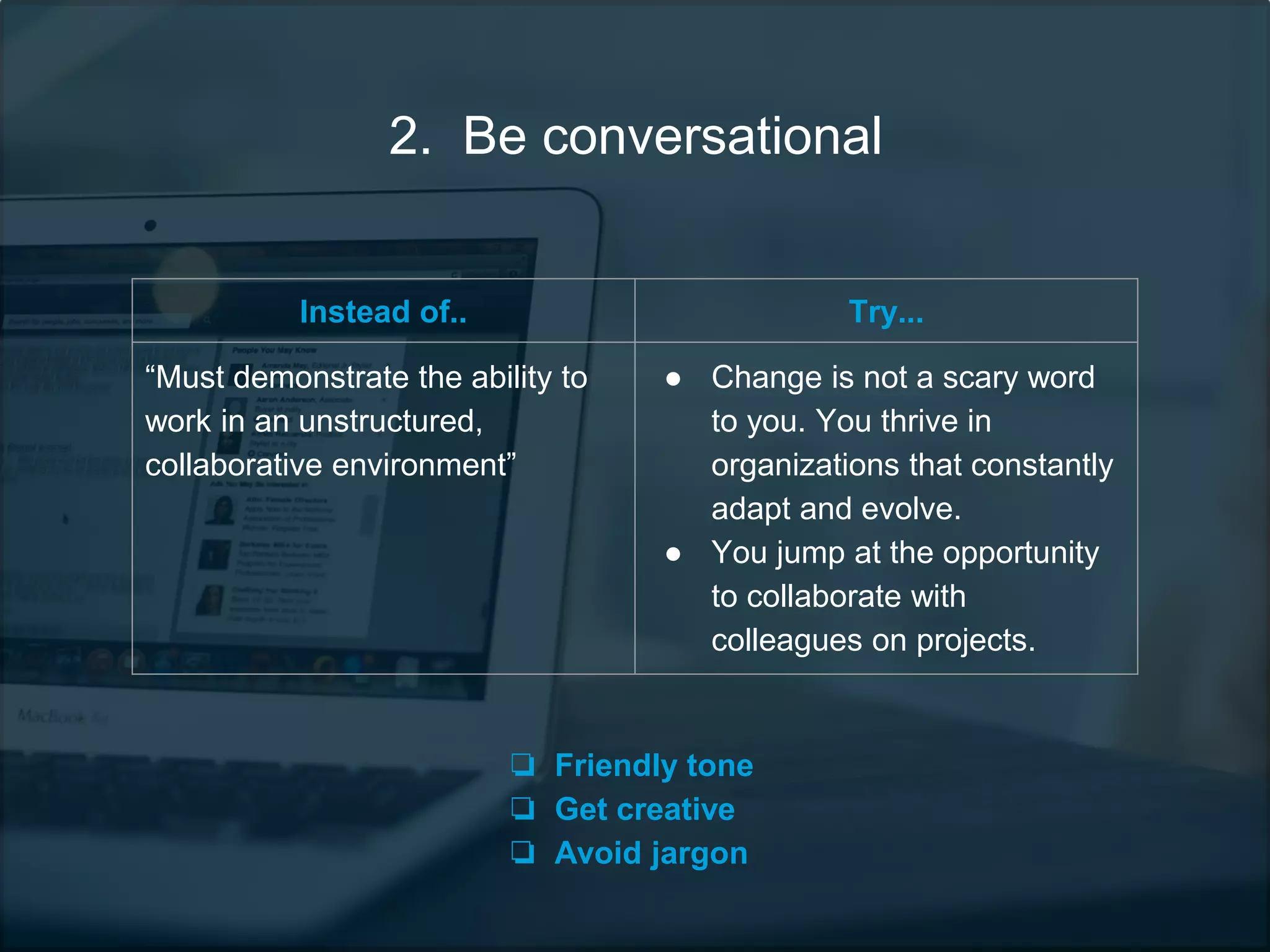 2. Be conversational
Instead of.. Try...
“Must demonstrate the ability to
work in an unstructured,
collaborative environment”
● Change is not a scary word
to you. You thrive in
organizations that constantly
adapt and evolve.
● You jump at the opportunity
to collaborate with
colleagues on projects.
❏ Friendly tone
❏ Get creative
❏ Avoid jargon
 